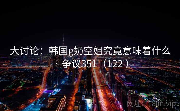 大讨论:韩国g奶空姐究竟意味着什么 · 争议351(122 )