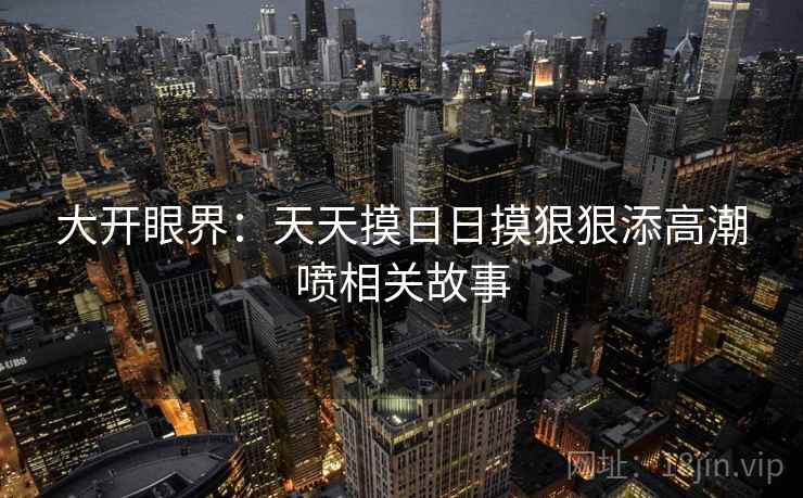 大开眼界：天天摸日日摸狠狠添高潮喷相关故事
