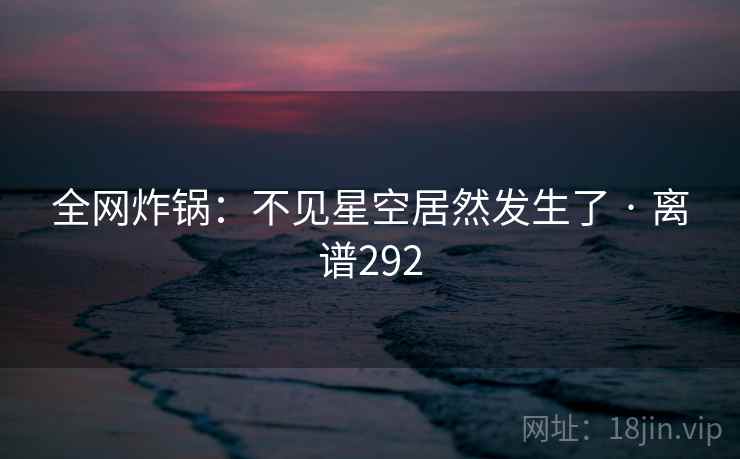 全网炸锅:不见星空居然发生了 · 离谱292
