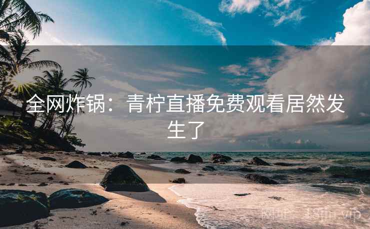 全网炸锅:青柠直播免费观看居然发生了