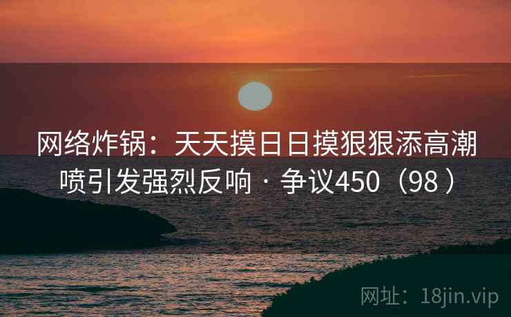 网络炸锅：天天摸日日摸狠狠添高潮喷引发强烈反响 · 争议450（98 ）