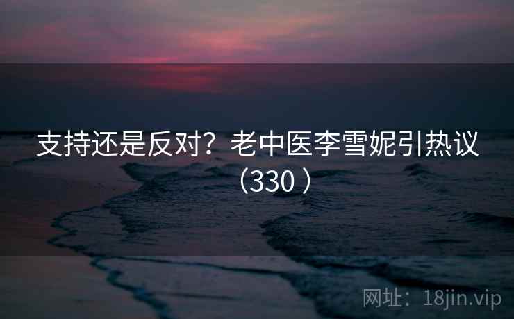 支持还是反对?老中医李雪妮引热议(330 )