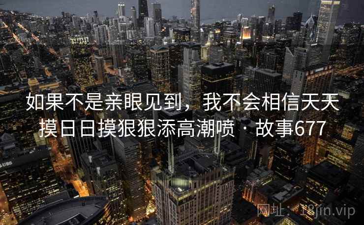 如果不是亲眼见到，我不会相信天天摸日日摸狠狠添高潮喷 · 故事677